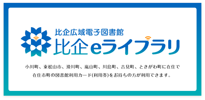 比企広域電子図書館　比企eライブラリ　小川町、東松山市、滑川町、嵐山町、川島町、吉見町、ときがわ町に在住で在住市町の図書館利用カード（利用券）をお持ちの方が利用できます。